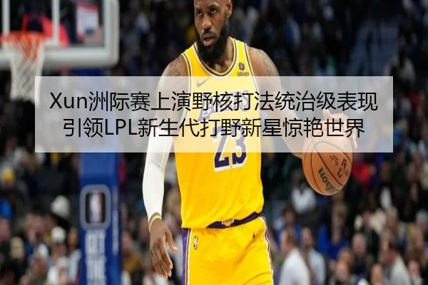 Xun洲际赛上演野核打法统治级表现 引领LPL新生代打野新星惊艳世界