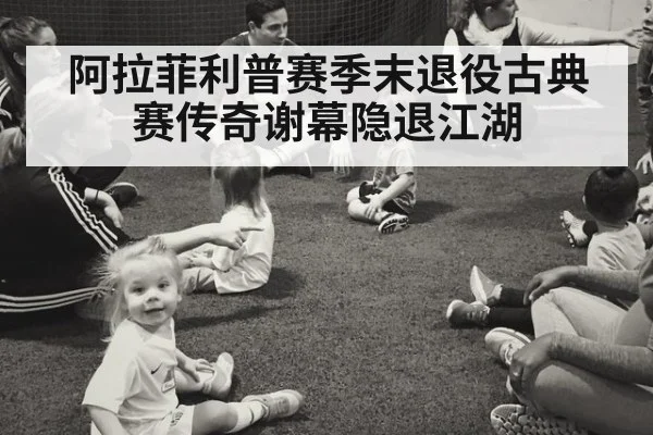 阿拉菲利普赛季末退役古典赛传奇谢幕隐退江湖