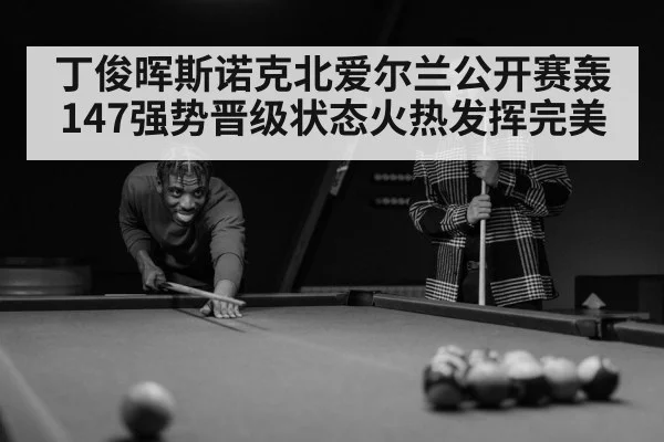 丁俊晖斯诺克北爱尔兰公开赛轰147强势晋级状态火热发挥完美